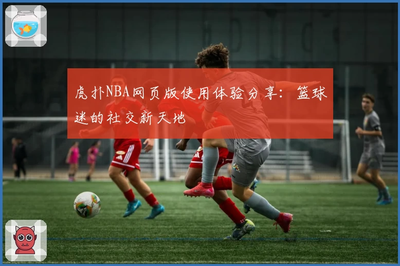 虎扑NBA网页版使用体验分享：篮球迷的社交新天地