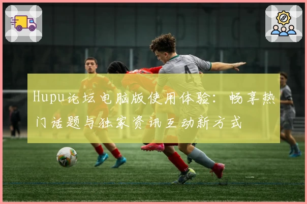 Hupu论坛电脑版使用体验：畅享热门话题与独家资讯互动新方式