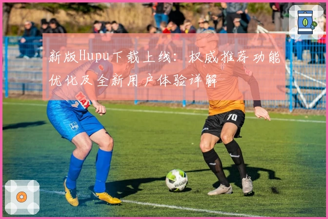 新版Hupu下载上线：权威推荐功能优化及全新用户体验详解