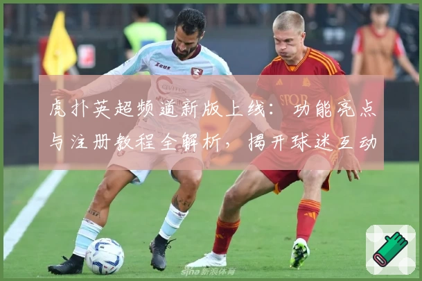 虎扑英超频道新版上线：功能亮点与注册教程全解析，揭开球迷互动新体验