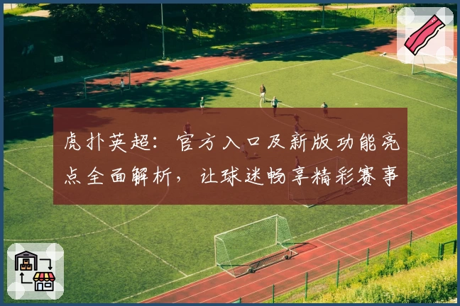 虎扑英超：官方入口及新版功能亮点全面解析，让球迷畅享精彩赛事