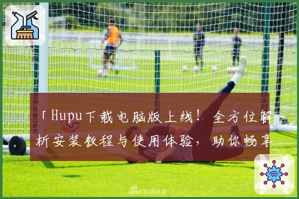 「Hupu下载电脑版上线！全方位解析安装教程与使用体验，助你畅享优质社区互动」