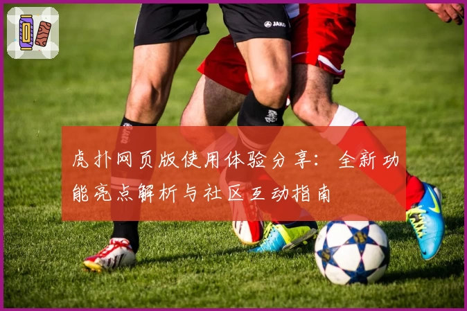 虎扑网页版使用体验分享：全新功能亮点解析与社区互动指南