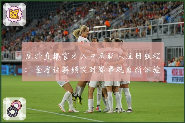 虎扑直播官方入口及新人注册教程：全方位解锁实时赛事观看新体验