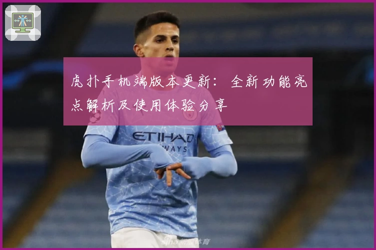 虎扑手机端版本更新：全新功能亮点解析及使用体验分享