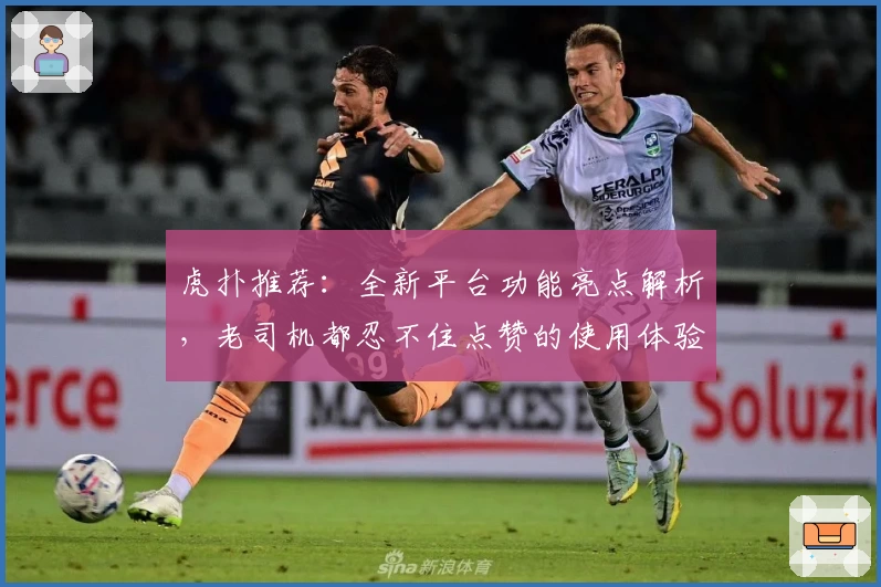 虎扑推荐：全新平台功能亮点解析，老司机都忍不住点赞的使用体验指南