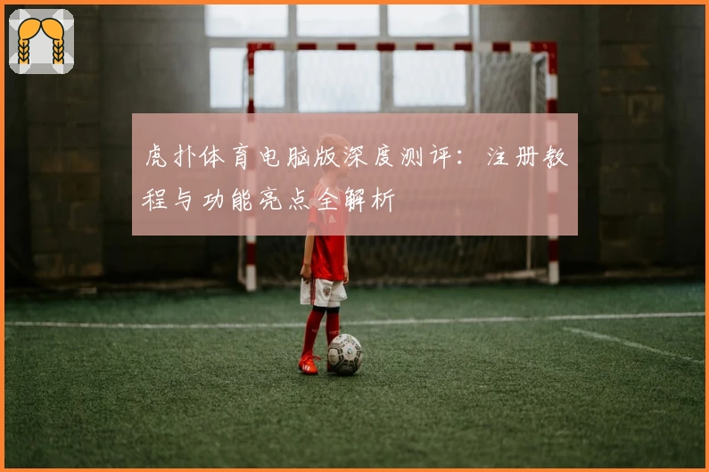 虎扑体育电脑版深度测评：注册教程与功能亮点全解析