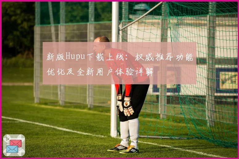 新版Hupu下载上线：权威推荐功能优化及全新用户体验详解