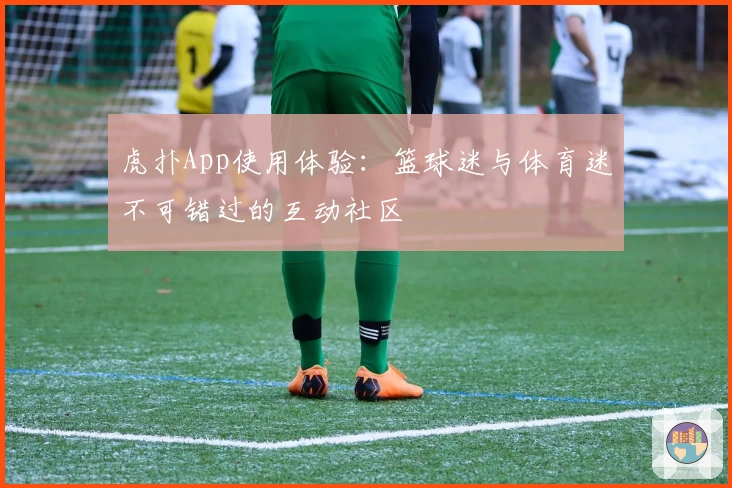 虎扑App使用体验:篮球迷与体育迷不可错过的互动社区