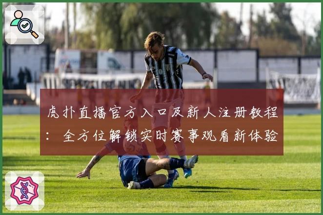 虎扑直播官方入口及新人注册教程：全方位解锁实时赛事观看新体验