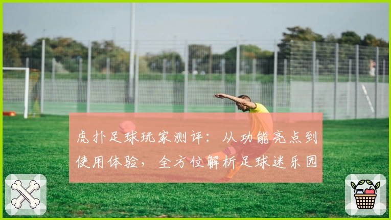 虎扑足球玩家测评:从功能亮点到使用体验,全方位解析足球迷乐园