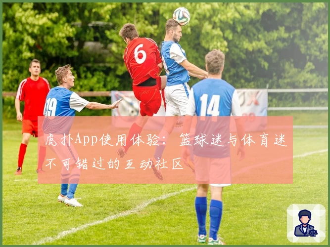 虎扑App使用体验:篮球迷与体育迷不可错过的互动社区