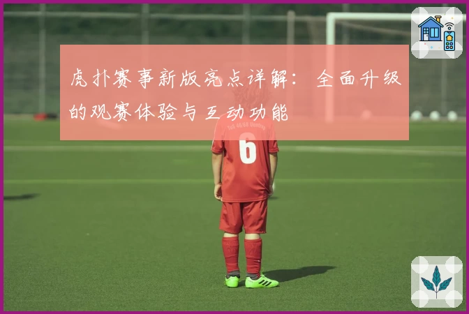 虎扑赛事新版亮点详解：全面升级的观赛体验与互动功能