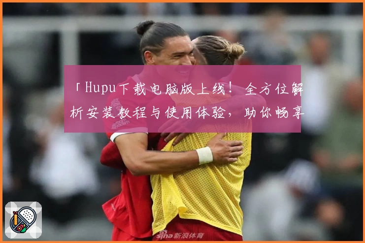 「Hupu下载电脑版上线！全方位解析安装教程与使用体验，助你畅享优质社区互动」