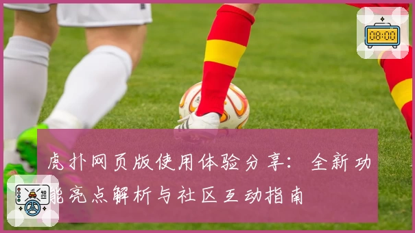 虎扑网页版使用体验分享：全新功能亮点解析与社区互动指南