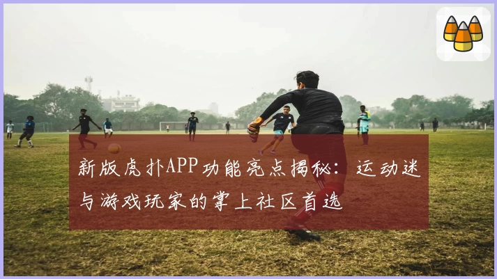 新版虎扑APP功能亮点揭秘：运动迷与游戏玩家的掌上社区首选