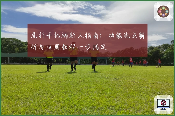 虎扑手机端新人指南：功能亮点解析与注册教程一步搞定