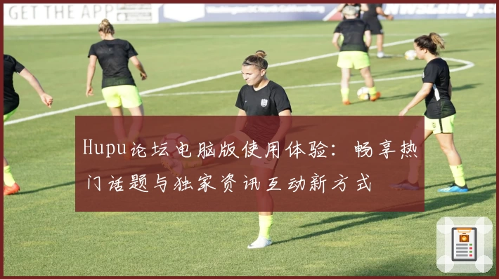 Hupu论坛电脑版使用体验：畅享热门话题与独家资讯互动新方式