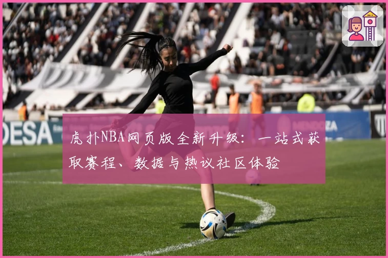 虎扑NBA网页版全新升级：一站式获取赛程、数据与热议社区体验