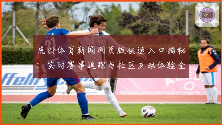虎扑体育新闻网页版快速入口揭秘：实时赛事追踪与社区互动体验全新升级