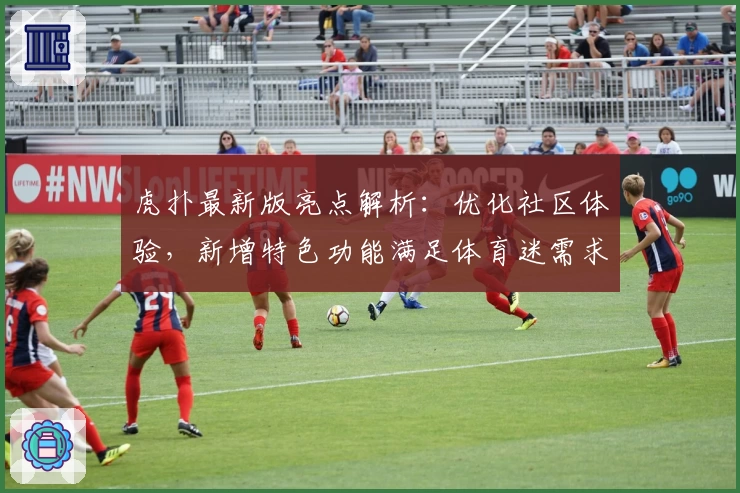 虎扑最新版亮点解析：优化社区体验，新增特色功能满足体育迷需求