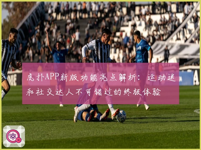 虎扑APP新版功能亮点解析：运动迷和社交达人不可错过的终极体验