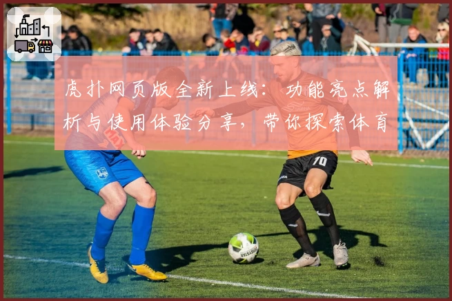 虎扑网页版全新上线：功能亮点解析与使用体验分享，带你探索体育迷的互动新天地