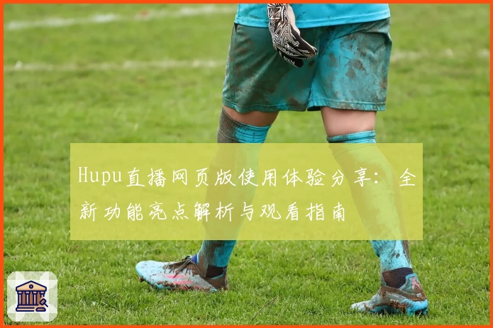Hupu直播网页版使用体验分享：全新功能亮点解析与观看指南