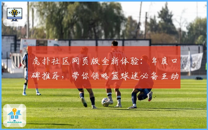 虎扑社区网页版全新体验:年度口碑推荐,带你领略篮球迷必备互动平台