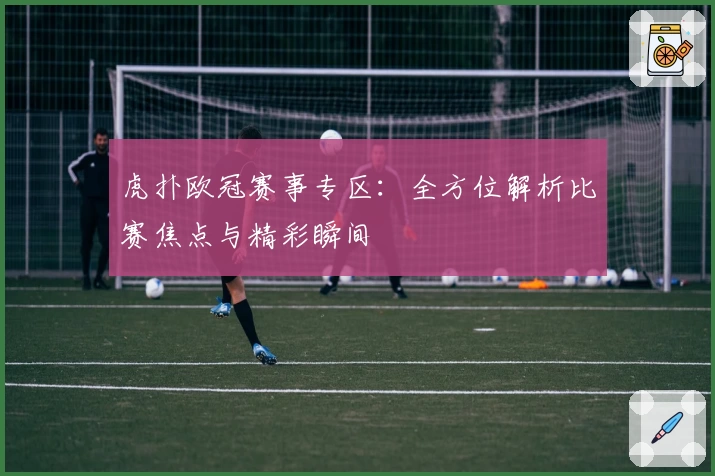 虎扑欧冠赛事专区：全方位解析比赛焦点与精彩瞬间