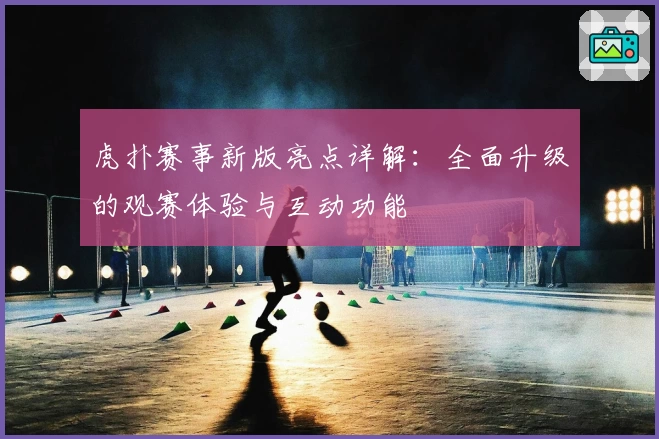虎扑赛事新版亮点详解：全面升级的观赛体验与互动功能