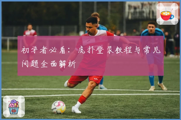 初学者必看：虎扑登录教程与常见问题全面解析