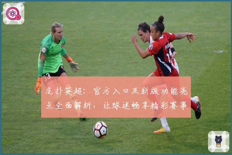 虎扑英超：官方入口及新版功能亮点全面解析，让球迷畅享精彩赛事